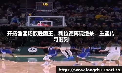 开拓者客场取胜国王，利拉德再现绝杀：重塑传奇时刻