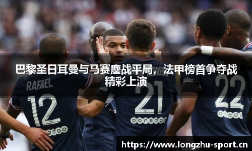 巴黎圣日耳曼与马赛鏖战平局，法甲榜首争夺战精彩上演